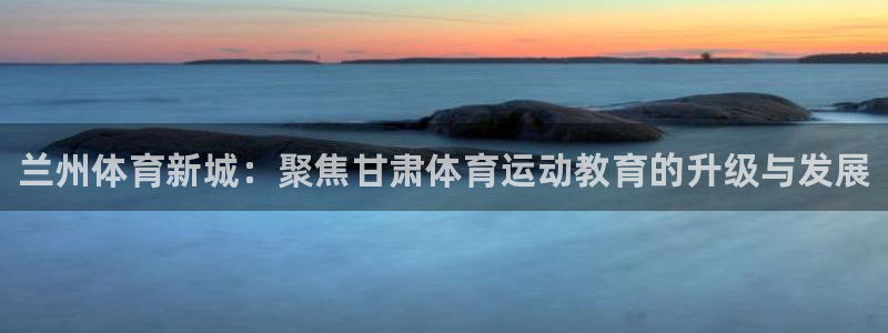 利记官方正版app官方：兰州体育新城：聚焦甘肃体育运