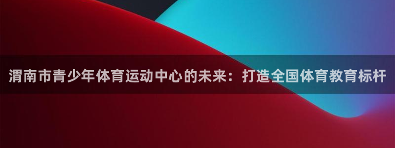 利记官网下载平台注册：渭南市青少年体育运动中心的未来：打造全
