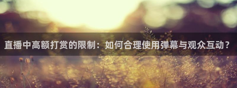 河豚体育直播官网：直播中高额打赏的限制：如何合理使用弹幕与观众互动？